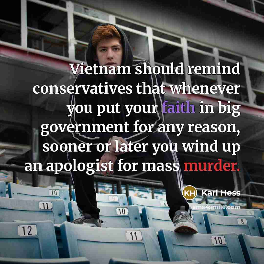 “Vietnam should remind conservatives that whenever you put your faith in big government for any reason, sooner or later you wind up an apologist for mass murder.” quote by Karl Hess