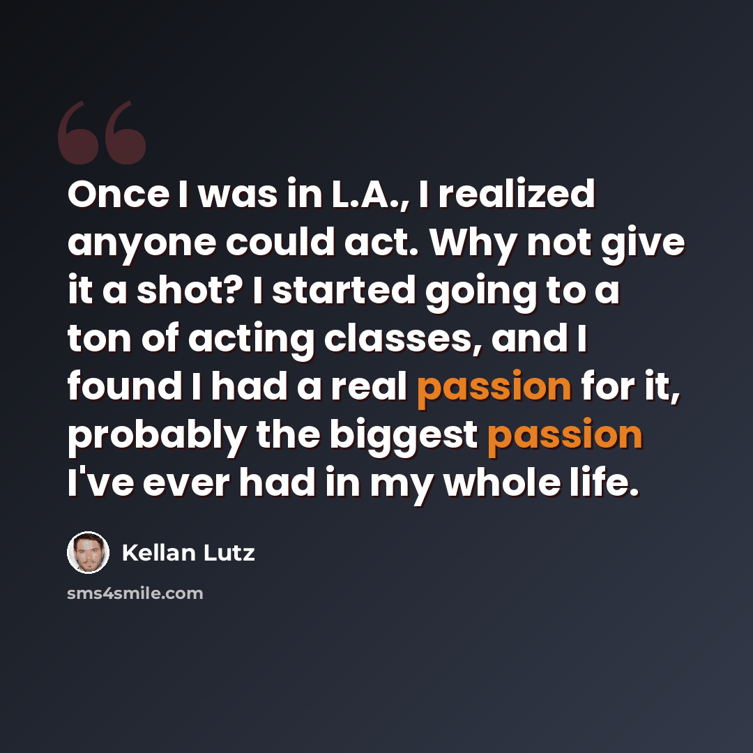 “Once I was in L.A., I realized anyone could act. Why not give it a shot? I started going to a ton of acting classes, and I found I had a real passion for it, probably the biggest passion I've ever had in my whole life.” quote by Kellan Lutz