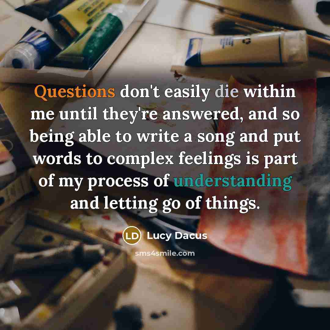 “Questions don't easily die within me until they're answered, and so being able to write a song and put words to complex feelings is part of my process of understanding and letting go of things.” quote by Lucy Dacus