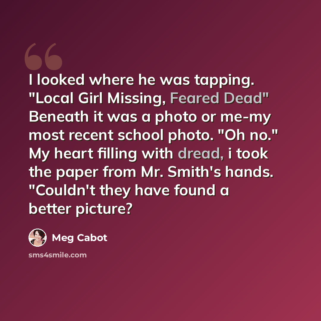 “I looked where he was tapping. "Local Girl Missing, Feared Dead" Beneath it was a photo or me-my most recent school photo. "Oh no." My heart filling with dread, i took the paper from Mr. Smith's hands. "Couldn't they have found a better picture?” quote by Meg Cabot