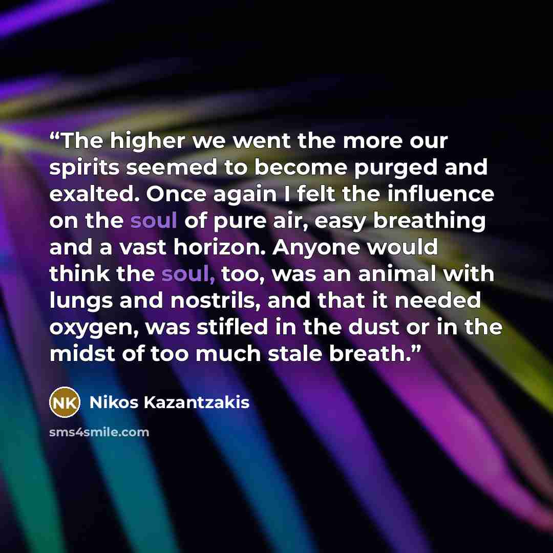 “The higher we went the more our spirits seemed to become purged and exalted. Once again I felt the influence on the soul of pure air, easy breathing and a vast horizon. Anyone would think the soul, too, was an animal with lungs and nostrils, and that it needed oxygen, was stifled in the dust or in…” quote by Nikos Kazantzakis
