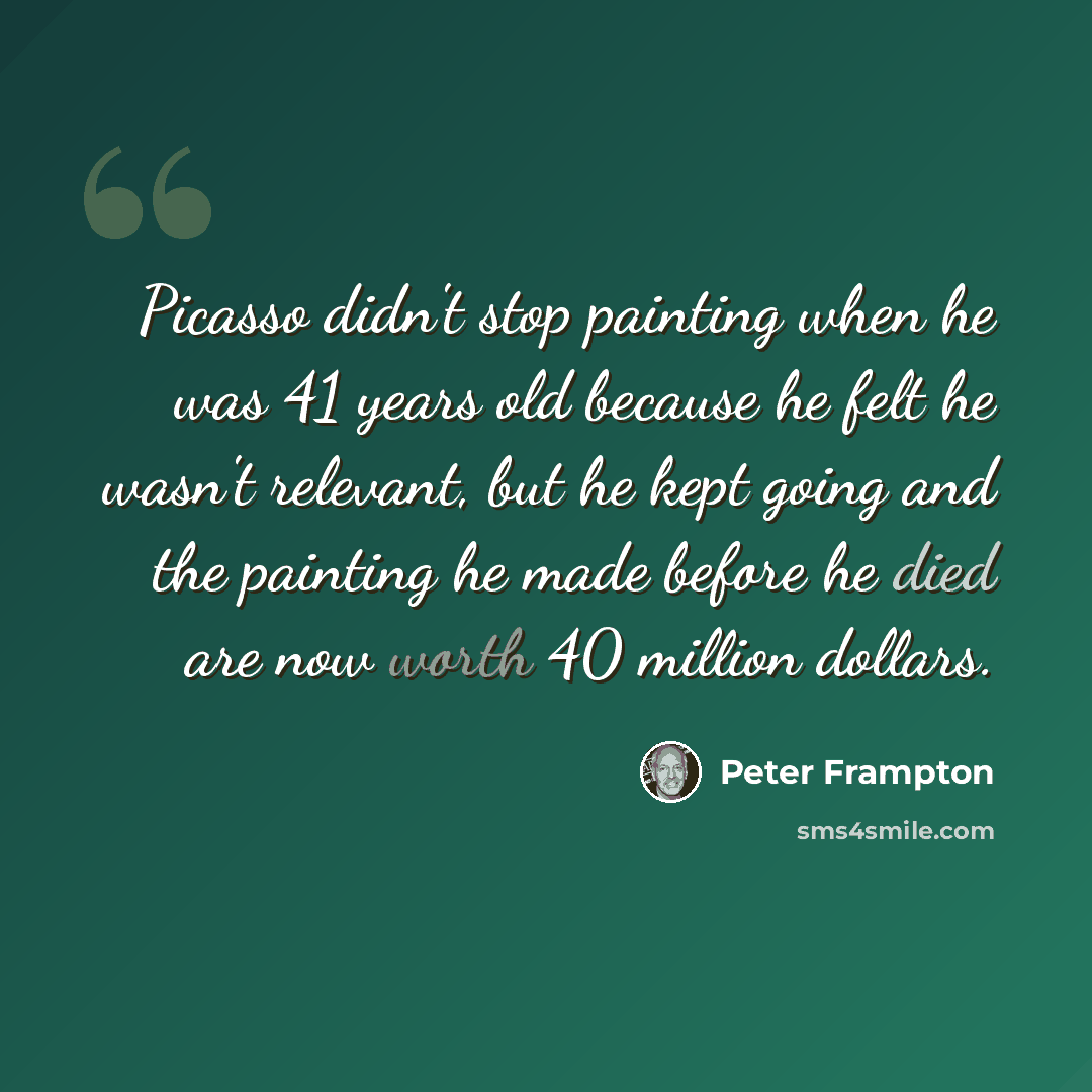 “Picasso didn't stop painting when he was 41 years old because he felt he wasn't relevant, but he kept going and the painting he made before he died are now worth 40 million dollars.” quote by Peter Frampton