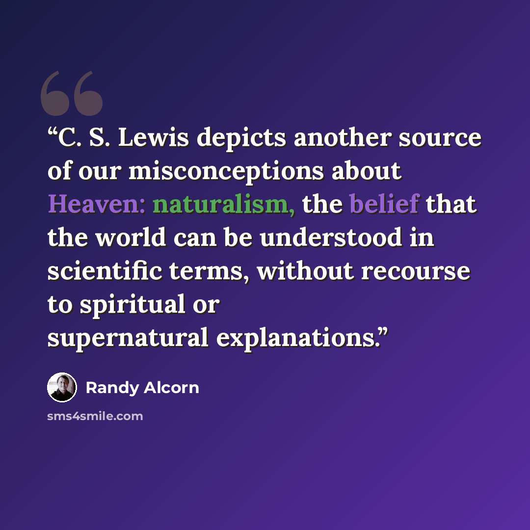 “C. S. Lewis depicts another source of our misconceptions about Heaven: naturalism, the belief that the world can be understood in scientific terms, without recourse to spiritual or supernatural explanations.” quote by Randy Alcorn