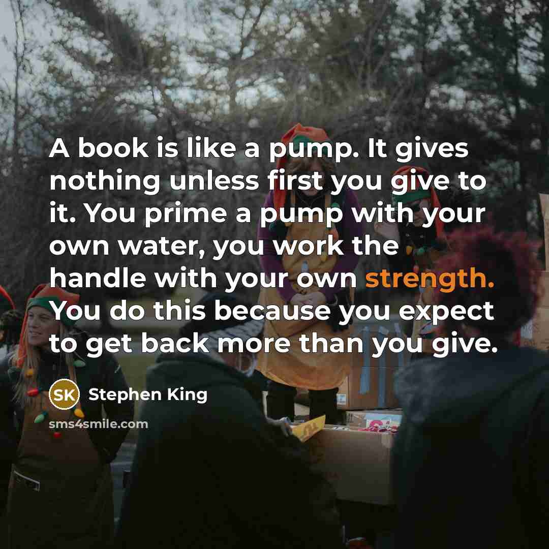 “A book is like a pump. It gives nothing unless first you give to it. You prime a pump with your own water, you work the handle with your own strength. You do this because you expect to get back more than you give.” quote by Stephen King
