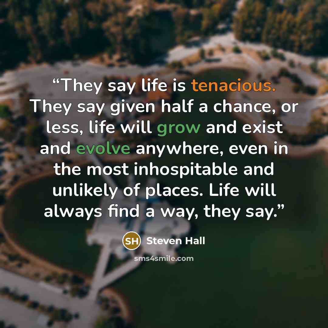 “They say life is tenacious. They say given half a chance, or less, life will grow and exist and evolve anywhere, even in the most inhospitable and unlikely of places. Life will always find a way, they say.” quote by Steven Hall