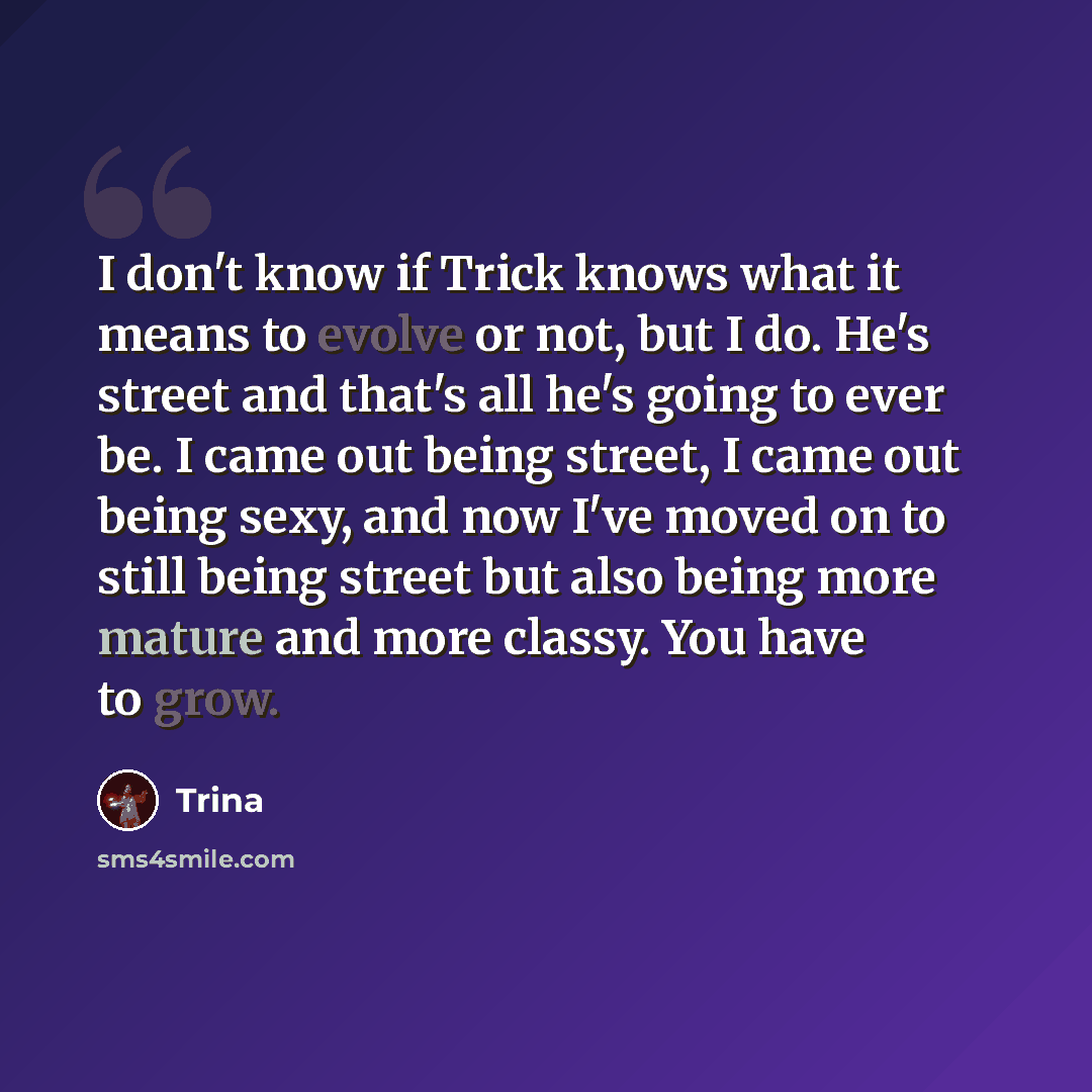 “I don't know if Trick knows what it means to evolve or not, but I do. He's street and that's all he's going to ever be. I came out being street, I came out being sexy, and now I've moved on to still being street but also being more mature and more classy. You have to grow.” quote by Trina