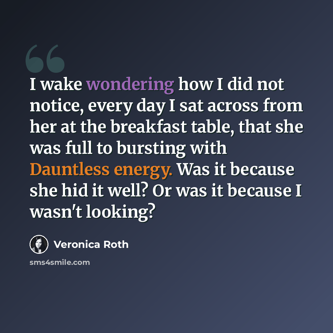 “I wake wondering how I did not notice, every day I sat across from her at the breakfast table, that she was full to bursting with Dauntless energy. Was it because she hid it well? Or was it because I wasn't looking?” quote by Veronica Roth