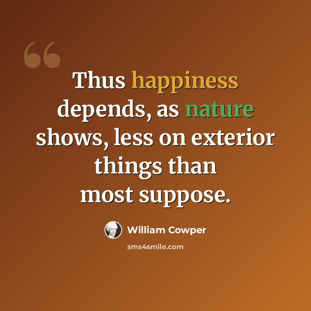 “Thus happiness depends, as nature shows, less on exterior things than most suppose.” quote by William Cowper
