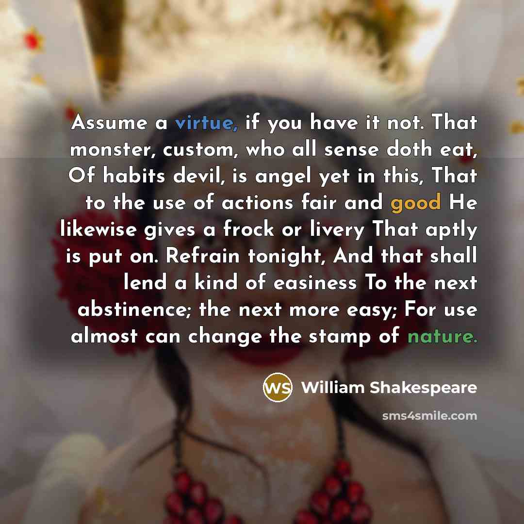 “Assume a virtue, if you have it not. That monster, custom, who all sense doth eat, Of habits devil, is angel yet in this, That to the use of actions fair and good He likewise gives a frock or livery That aptly is put on. Refrain tonight, And that shall lend a kind of easiness To the next…” quote by William Shakespeare