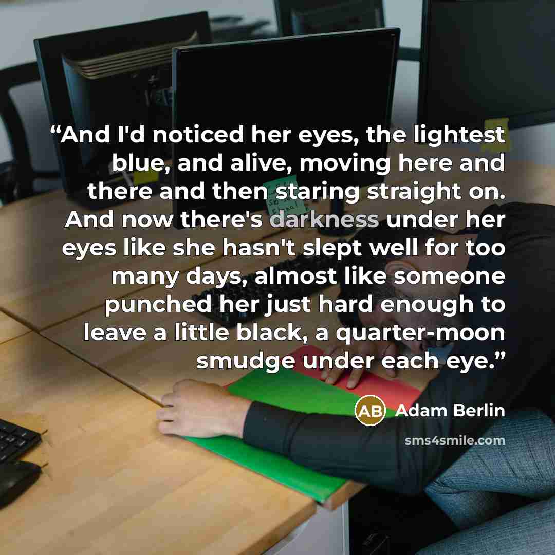“And I'd noticed her eyes, the lightest blue, and alive, moving here and there and then staring straight on. And now there's darkness under her eyes like she hasn't slept well for too many days, almost like someone punched her just hard enough to leave a little black, a quarter-moon smudge under…” quote by Adam Berlin