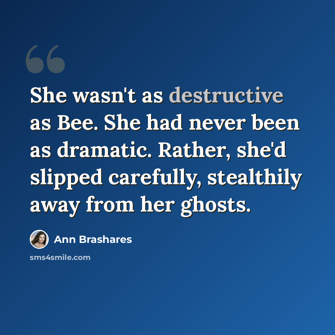 “She wasn't as destructive as Bee. She had never been as dramatic. Rather, she'd slipped carefully, stealthily away from her ghosts.” quote by Ann Brashares