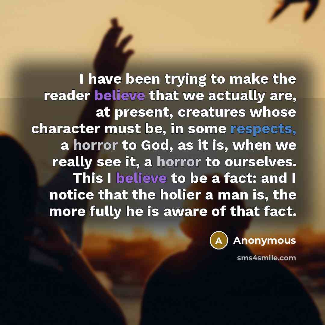 “I have been trying to make the reader believe that we actually are, at present, creatures whose character must be, in some respects, a horror to God, as it is, when we really see it, a horror to ourselves. This I believe to be a fact: and I notice that the holier a man is, the more fully he is…” quote by Anonymous