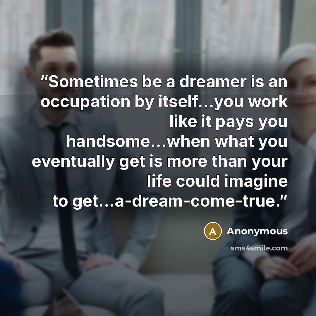 “Sometimes be a dreamer is an occupation by itself...you work like it pays you handsome...when what you eventually get is more than your life could imagine to get...a-dream-come-true.” quote by Anonymous
