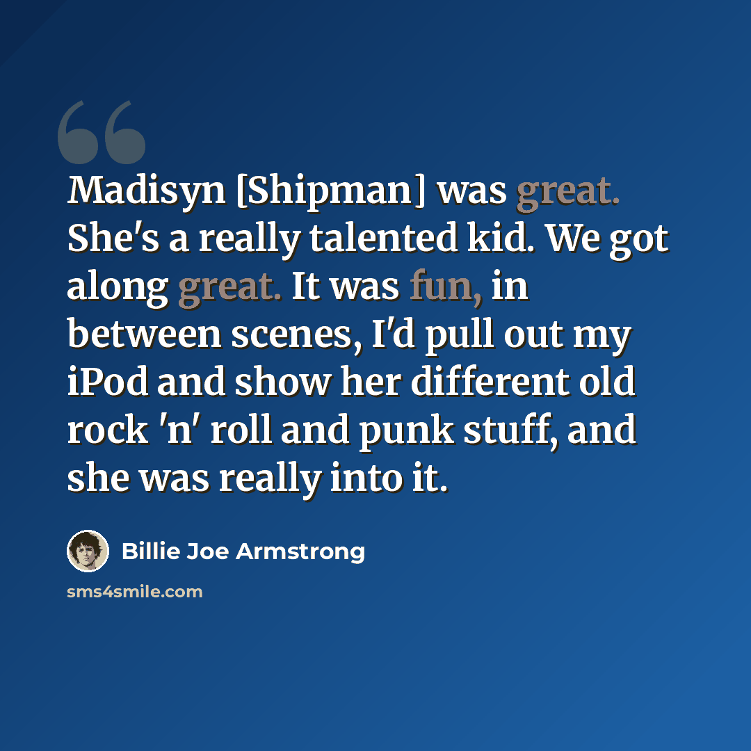 “Madisyn [Shipman] was great. She's a really talented kid. We got along great. It was fun, in between scenes, I'd pull out my iPod and show her different old rock 'n' roll and punk stuff, and she was really into it.” quote by Billie Joe Armstrong
