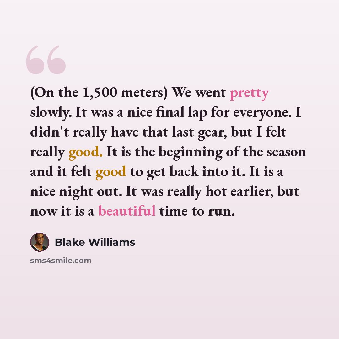 “(On the 1,500 meters) We went pretty slowly. It was a nice final lap for everyone. I didn't really have that last gear, but I felt really good. It is the beginning of the season and it felt good to get back into it. It is a nice night out. It was really hot earlier, but now it is a beautiful time…” quote by Blake Williams
