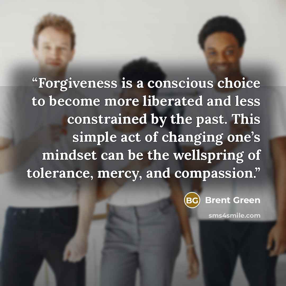 “Forgiveness is a conscious choice to become more liberated and less constrained by the past. This simple act of changing one’s mindset can be the wellspring of tolerance, mercy, and compassion.” quote by Brent Green