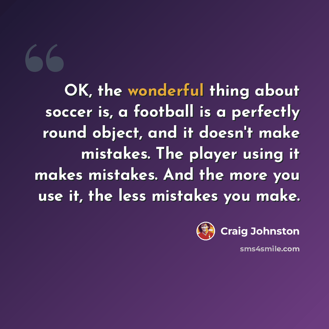“OK, the wonderful thing about soccer is, a football is a perfectly round object, and it doesn't make mistakes. The player using it makes mistakes. And the more you use it, the less mistakes you make.” quote by Craig Johnston