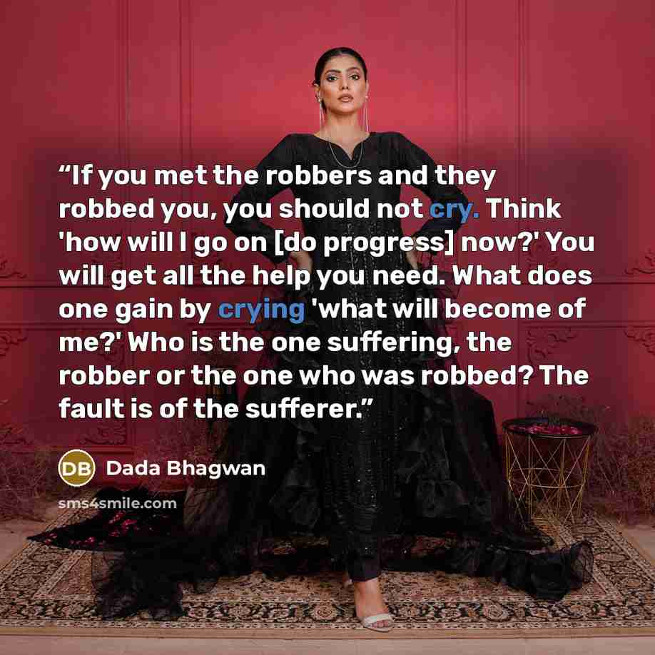“If you met the robbers and they robbed you, you should not cry. Think 'how will I go on [do progress] now?' You will get all the help you need. What does one gain by crying 'what will become of me?' Who is the one suffering, the robber or the one who was robbed? The fault is of the sufferer.” quote by Dada Bhagwan