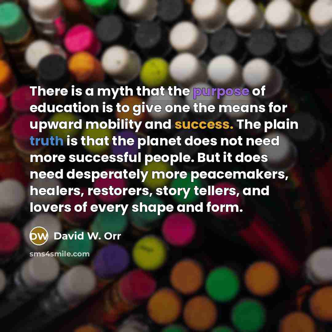 “There is a myth that the purpose of education is to give one the means for upward mobility and success. The plain truth is that the planet does not need more successful people. But it does need desperately more peacemakers, healers, restorers, story tellers, and lovers of every shape and form.” quote by David W. Orr