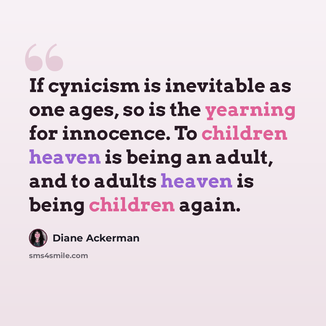 “If cynicism is inevitable as one ages, so is the yearning for innocence. To children heaven is being an adult, and to adults heaven is being children again.” quote by Diane Ackerman