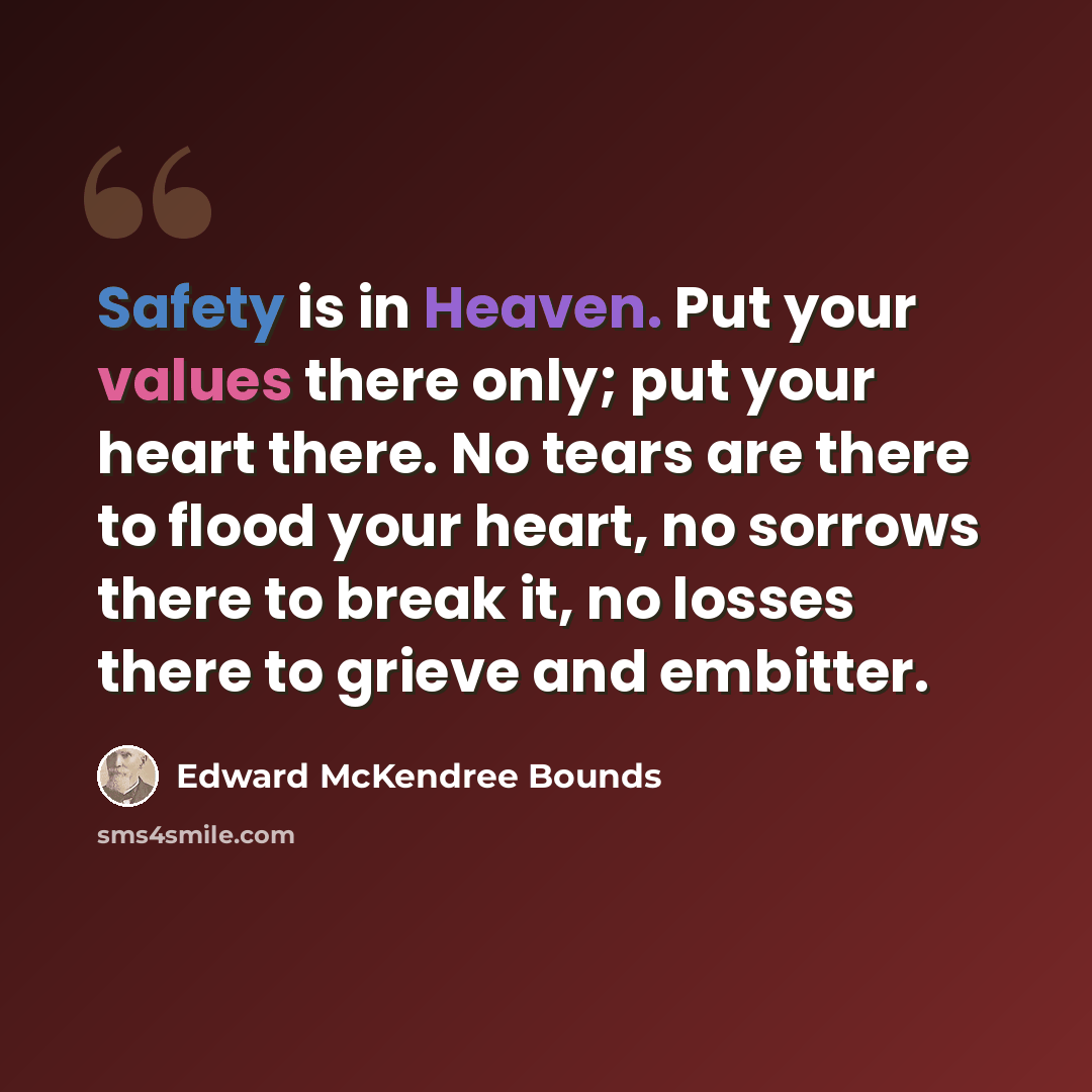“Safety is in Heaven. Put your values there only; put your heart there. No tears are there to flood your heart, no sorrows there to break it, no losses there to grieve and embitter.” quote by Edward McKendree Bounds