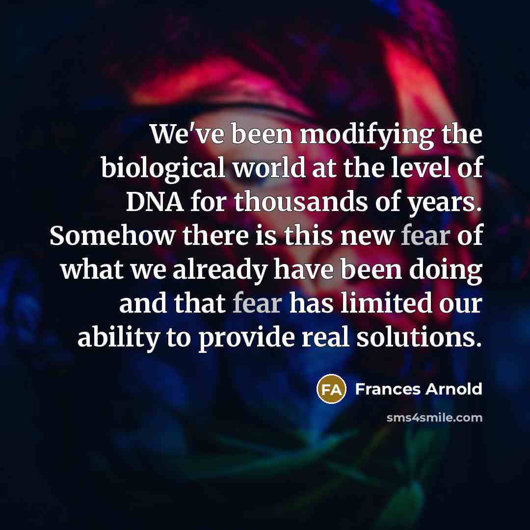 “We've been modifying the biological world at the level of DNA for thousands of years. Somehow there is this new fear of what we already have been doing and that fear has limited our ability to provide real solutions.” quote by Frances Arnold