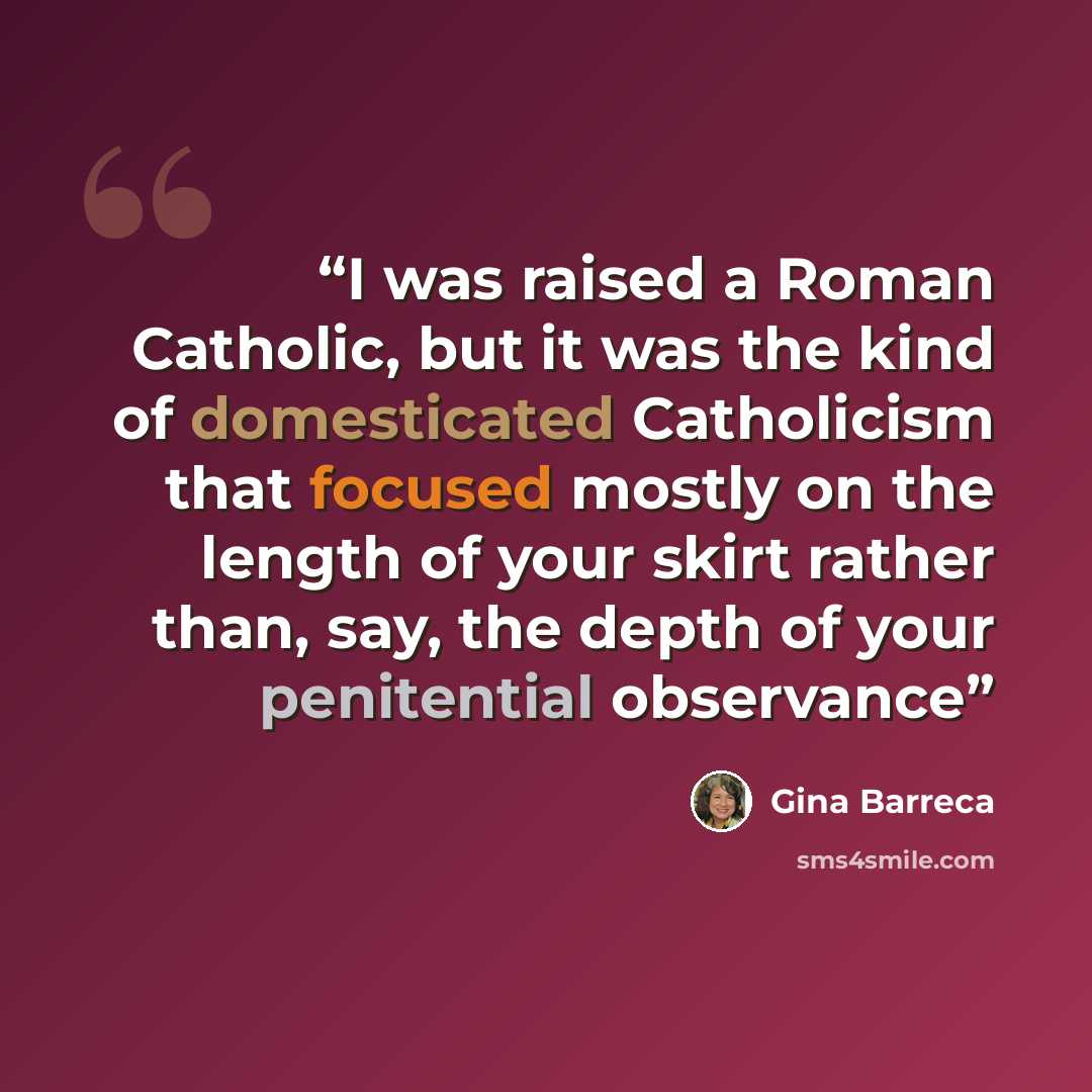 “I was raised a Roman Catholic, but it was the kind of domesticated Catholicism that focused mostly on the length of your skirt rather than, say, the depth of your penitential observance” quote by Gina Barreca
