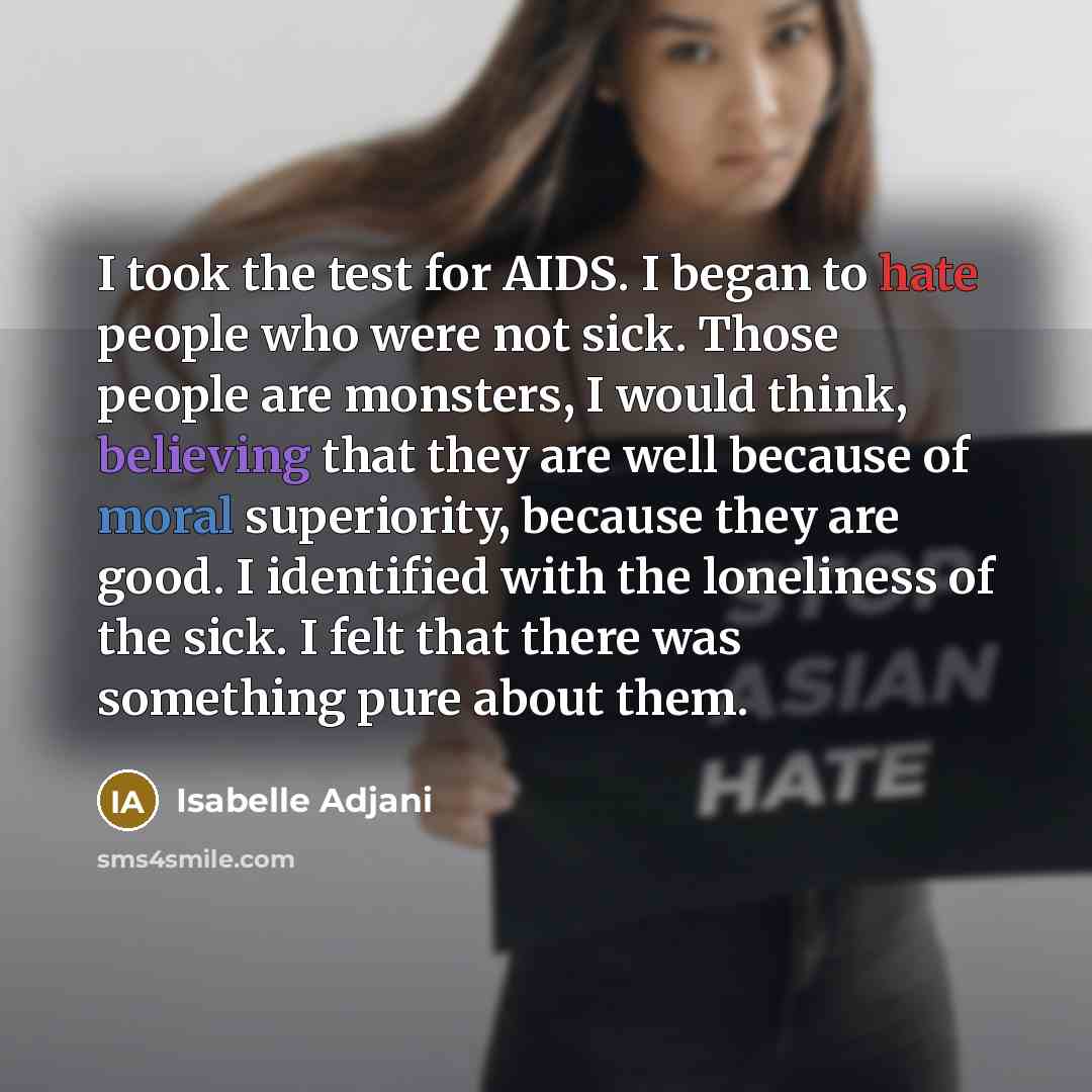 “I took the test for AIDS. I began to hate people who were not sick. Those people are monsters, I would think, believing that they are well because of moral superiority, because they are good. I identified with the loneliness of the sick. I felt that there was something pure about them.” quote by Isabelle Adjani