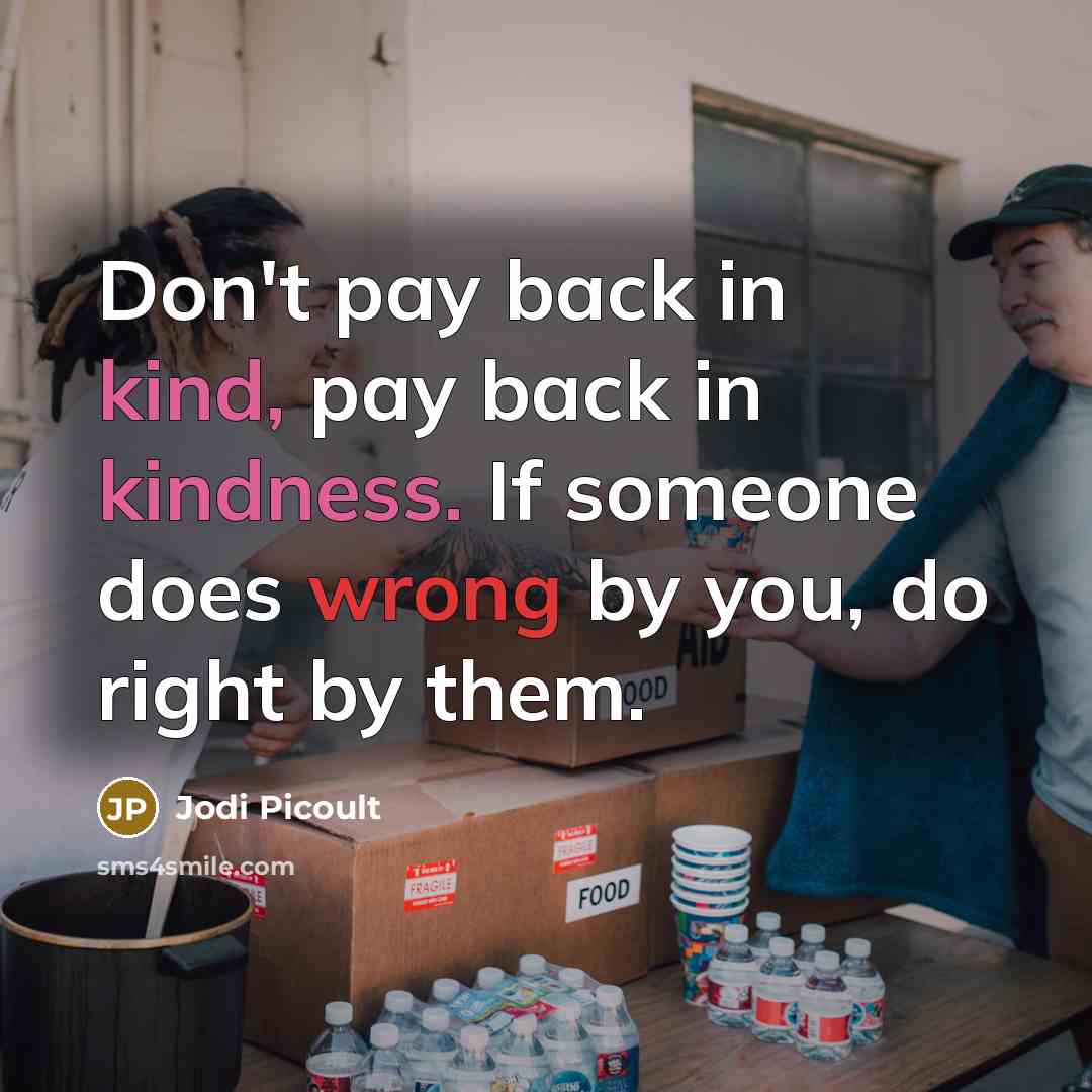 “Don't pay back in kind, pay back in kindness. If someone does wrong by you, do right by them.” quote by Jodi Picoult