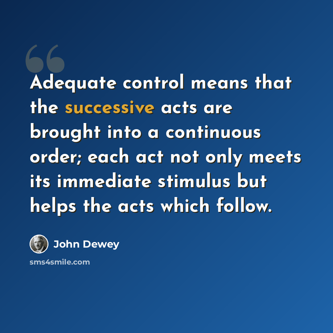 “Adequate control means that the successive acts are brought into a continuous order; each act not only meets its immediate stimulus but helps the acts which follow.” quote by John Dewey