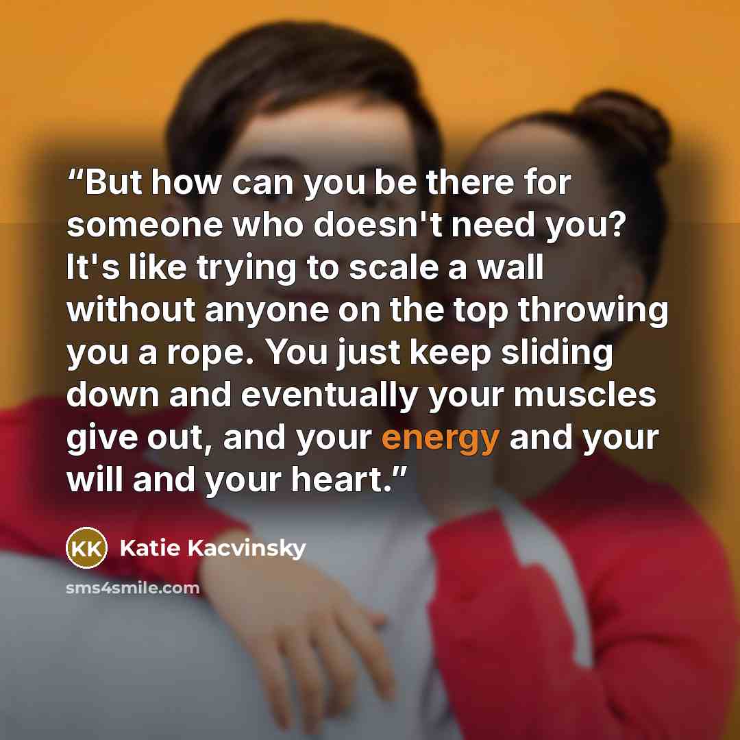 “But how can you be there for someone who doesn't need you? It's like trying to scale a wall without anyone on the top throwing you a rope. You just keep sliding down and eventually your muscles give out, and your energy and your will and your heart.” quote by Katie Kacvinsky