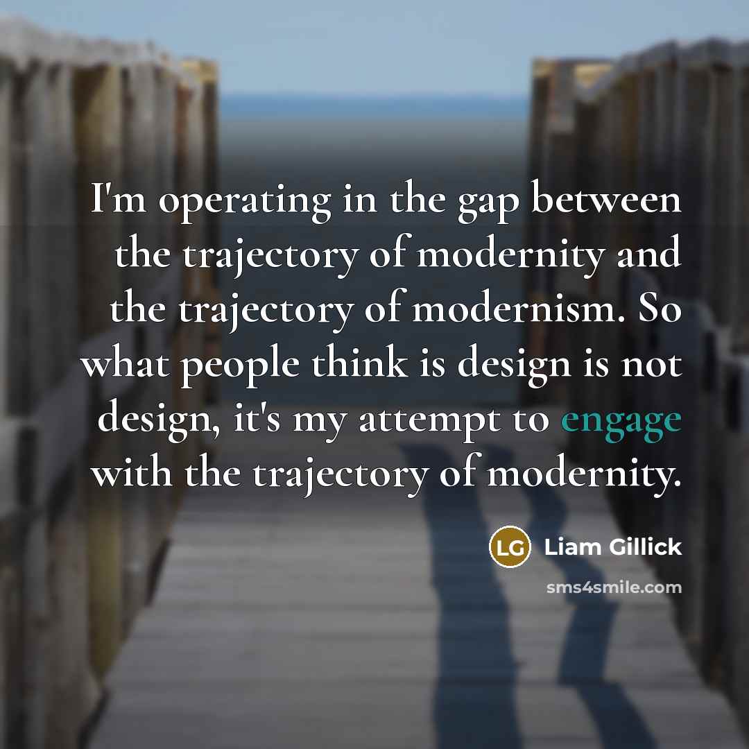 “I'm operating in the gap between the trajectory of modernity and the trajectory of modernism. So what people think is design is not design, it's my attempt to engage with the trajectory of modernity.” quote by Liam Gillick