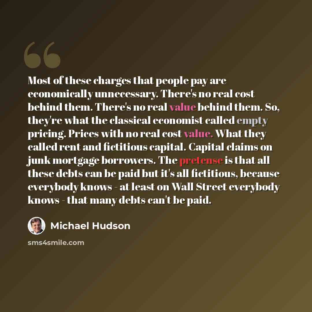 “Most of these charges that people pay are economically unnecessary. There's no real cost behind them. There's no real value behind them. So, they're what the classical economist called empty pricing. Prices with no real cost value. What they called rent and fictitious capital. Capital claims on…” quote by Michael Hudson