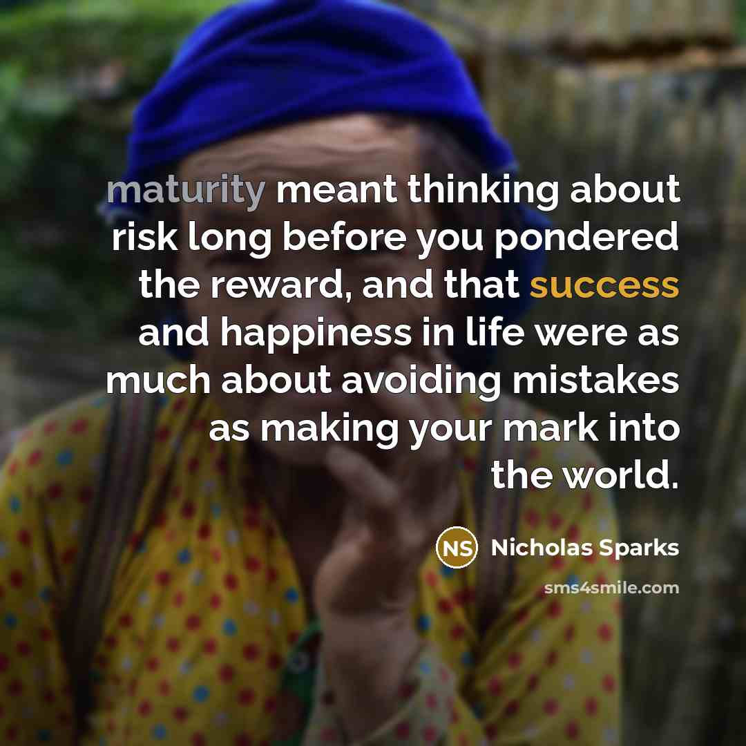 “maturity meant thinking about risk long before you pondered the reward, and that success and happiness in life were as much about avoiding mistakes as making your mark into the world.” quote by Nicholas Sparks