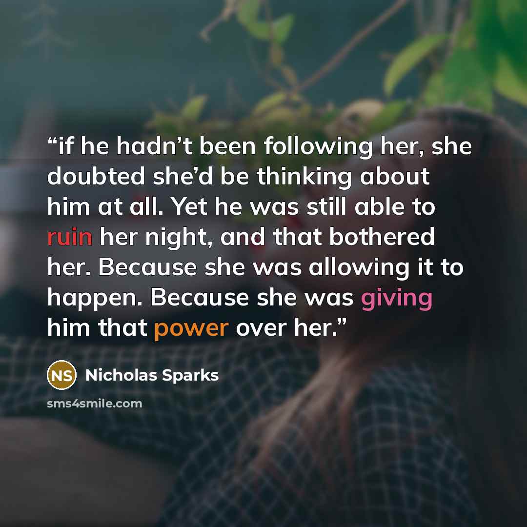“if he hadn’t been following her, she doubted she’d be thinking about him at all. Yet he was still able to ruin her night, and that bothered her. Because she was allowing it to happen. Because she was giving him that power over her.” quote by Nicholas Sparks