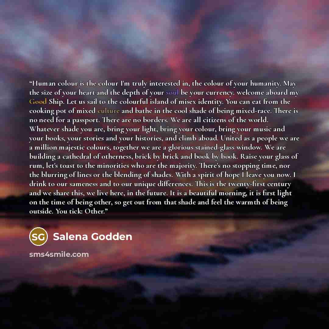 “Human colour is the colour I'm truly interested in, the colour of your humanity. May the size of your heart and the depth of your soul be your currency. welcome aboard my Good Ship. Let us sail to the colourful island of misex identity. You can eat from the cooking pot of mixed culture and bathe…” quote by Salena Godden