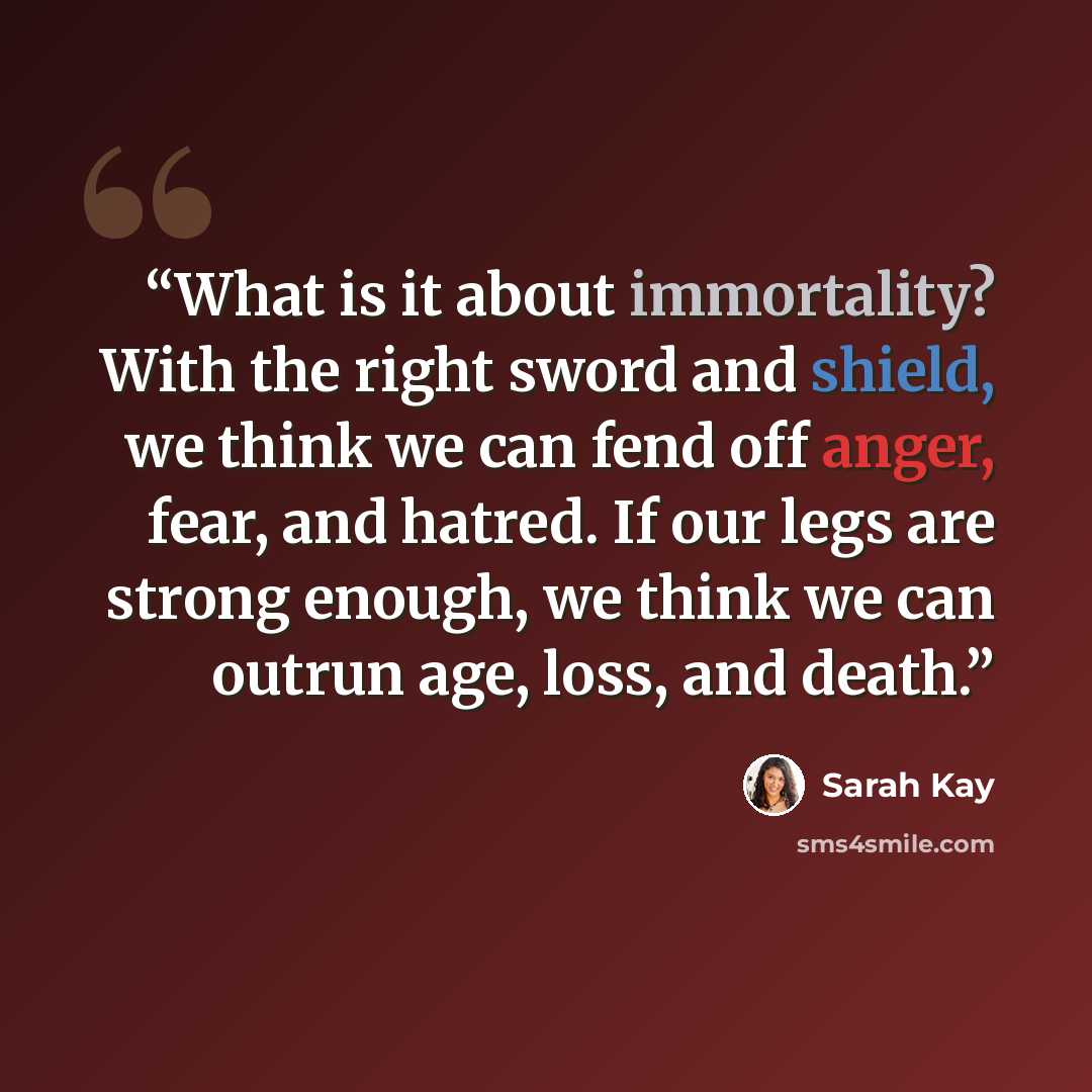 “What is it about immortality? With the right sword and shield, we think we can fend off anger, fear, and hatred. If our legs are strong enough, we think we can outrun age, loss, and death.” quote by Sarah Kay