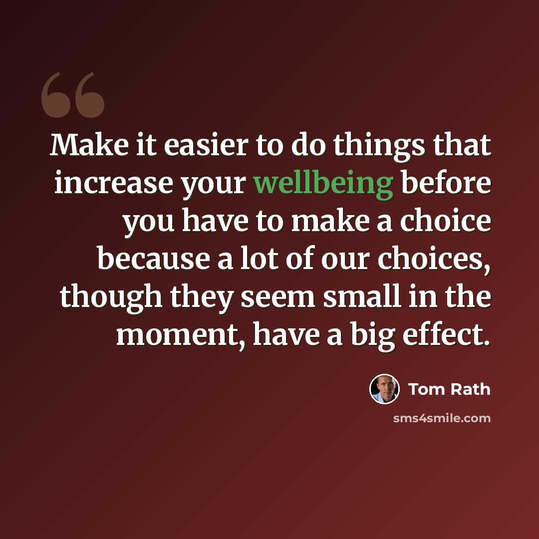 “Make it easier to do things that increase your wellbeing before you have to make a choice because a lot of our choices, though they seem small in the moment, have a big effect.” quote by Tom Rath