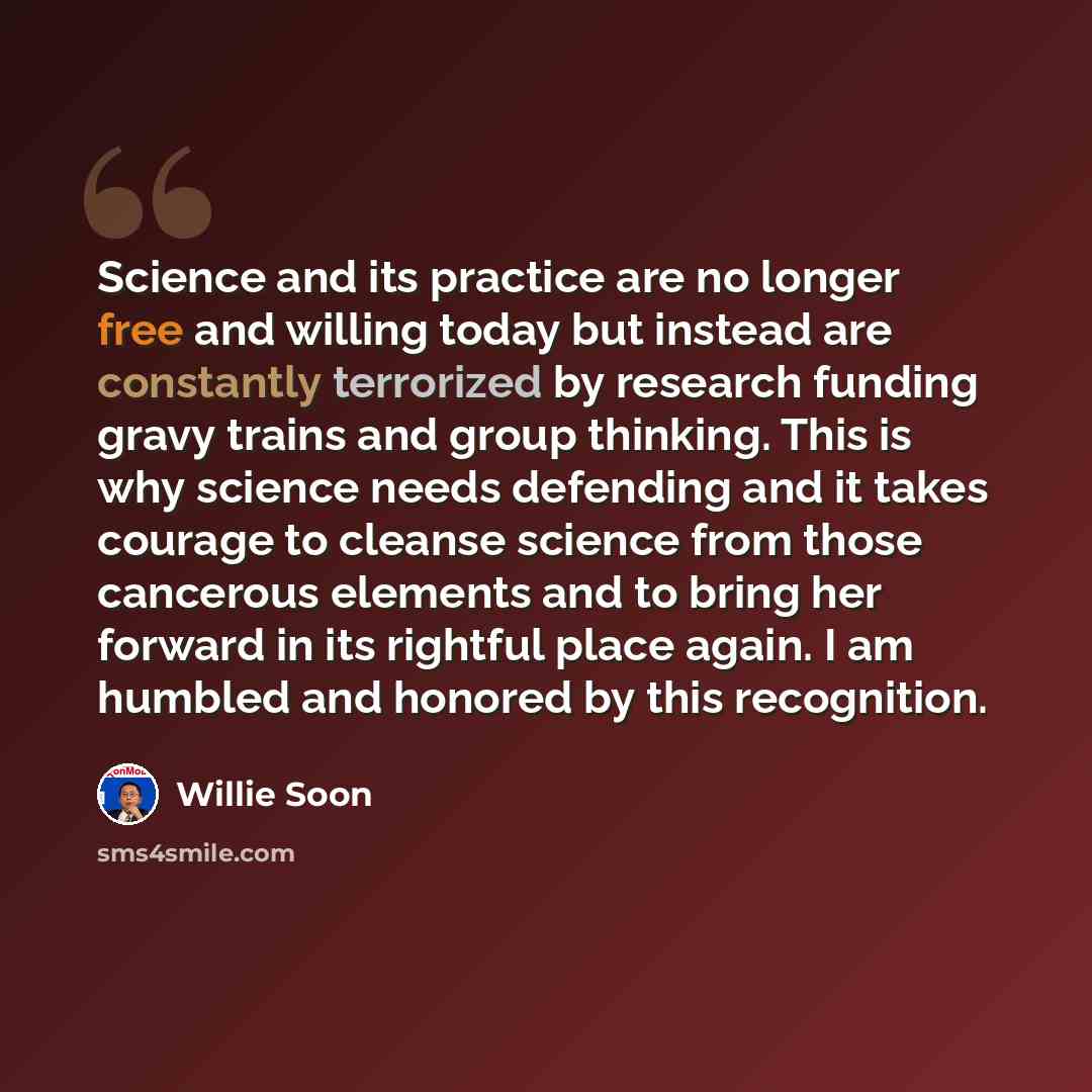 “Science and its practice are no longer free and willing today but instead are constantly terrorized by research funding gravy trains and group thinking. This is why science needs defending and it takes courage to cleanse science from those cancerous elements and to bring her forward in its…” quote by Willie Soon