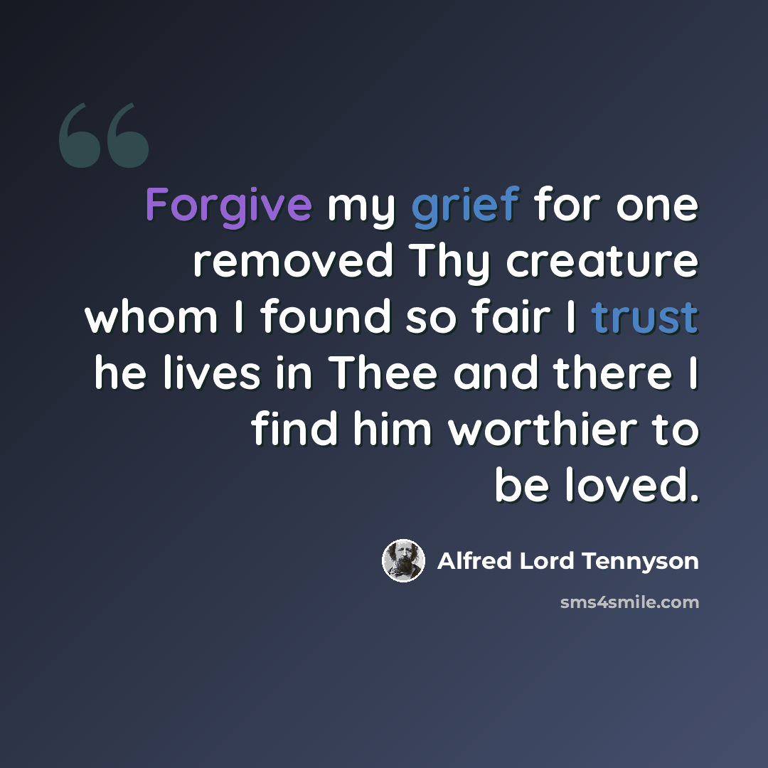 “Forgive my grief for one removed Thy creature whom I found so fair I trust he lives in Thee and there I find him worthier to be loved.” quote by Alfred Lord Tennyson