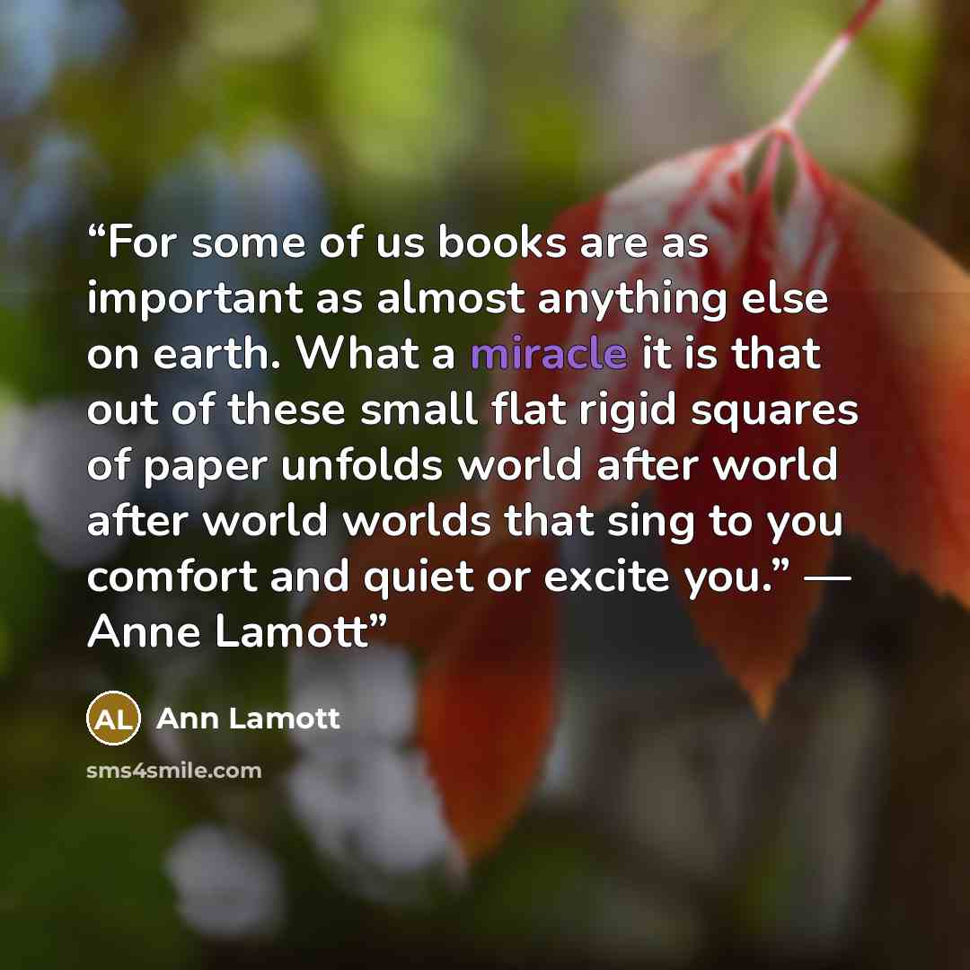 “For some of us books are as important as almost anything else on earth. What a miracle it is that out of these small flat rigid squares of paper unfolds world after world after world worlds that sing to you comfort and quiet or excite you.” — Anne Lamott” quote by Ann Lamott