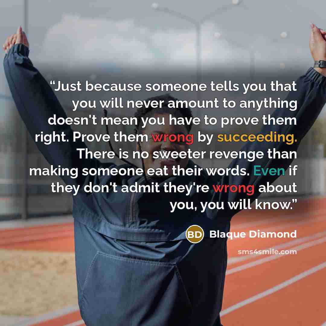 “Just because someone tells you that you will never amount to anything doesn't mean you have to prove them right. Prove them wrong by succeeding. There is no sweeter revenge than making someone eat their words. Even if they don't admit they're wrong about you, you will know.” quote by Blaque Diamond