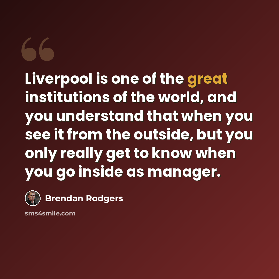 “Liverpool is one of the great institutions of the world, and you understand that when you see it from the outside, but you only really get to know when you go inside as manager.” quote by Brendan Rodgers