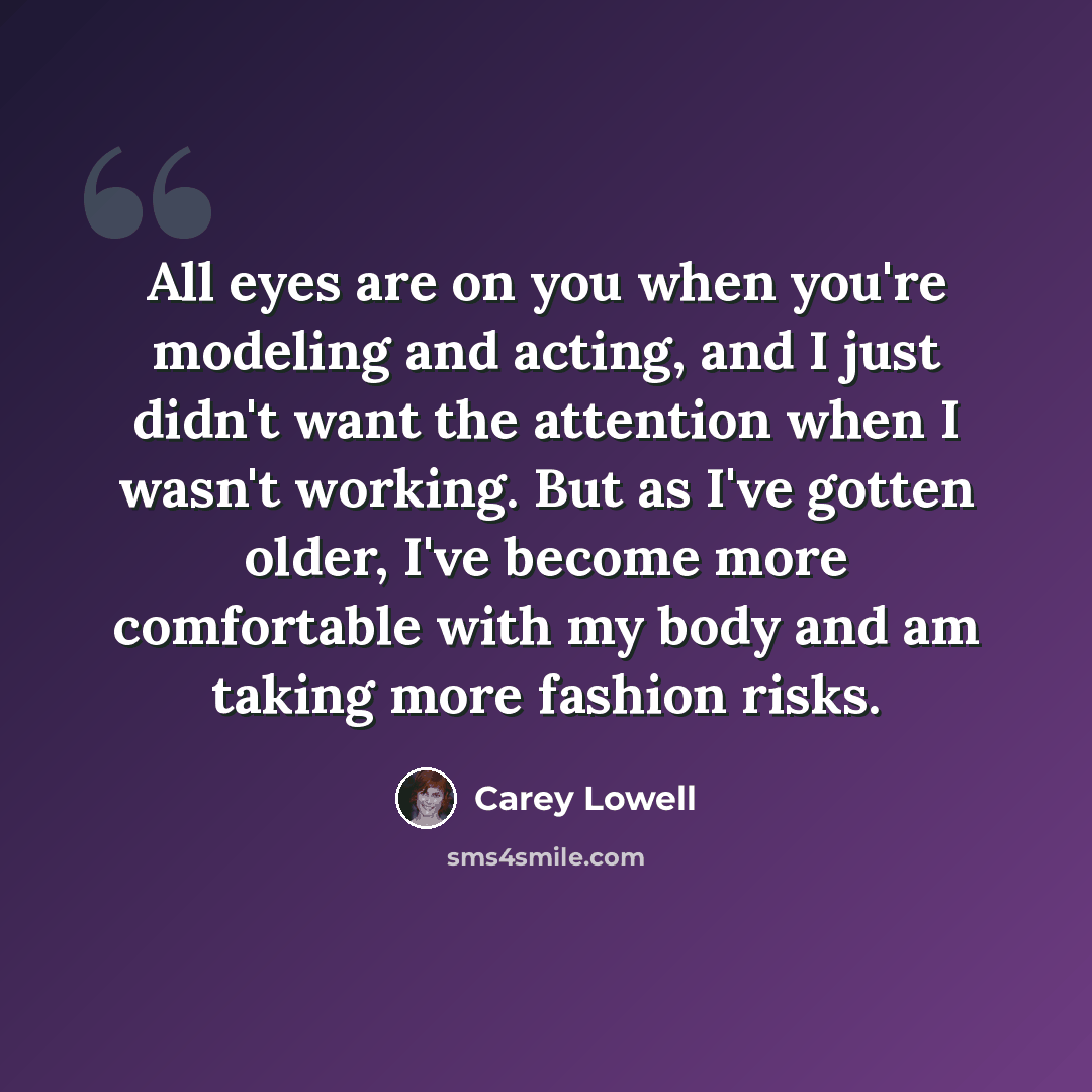 “All eyes are on you when you're modeling and acting, and I just didn't want the attention when I wasn't working. But as I've gotten older, I've become more comfortable with my body and am taking more fashion risks.” quote by Carey Lowell
