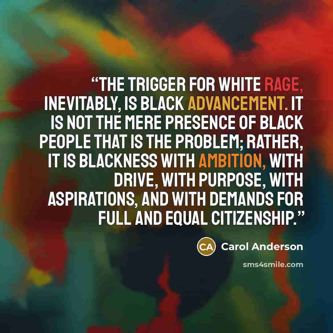 “The trigger for white rage, inevitably, is black advancement. It is not the mere presence of black people that is the problem; rather, it is blackness with ambition, with drive, with purpose, with aspirations, and with demands for full and equal citizenship.” quote by Carol Anderson