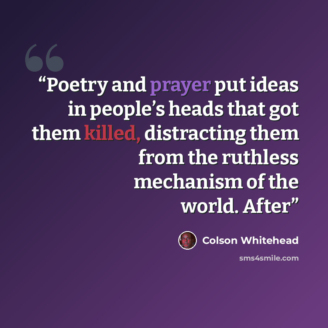 “Poetry and prayer put ideas in people’s heads that got them killed, distracting them from the ruthless mechanism of the world. After” quote by Colson Whitehead