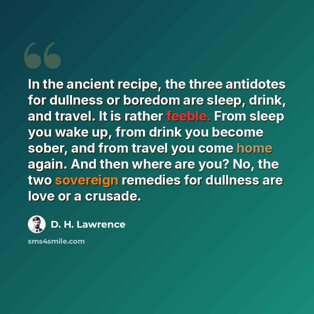 “In the ancient recipe, the three antidotes for dullness or boredom are sleep, drink, and travel. It is rather feeble. From sleep you wake up, from drink you become sober, and from travel you come home again. And then where are you? No, the two sovereign remedies for dullness are love or a crusade.” quote by D. H. Lawrence