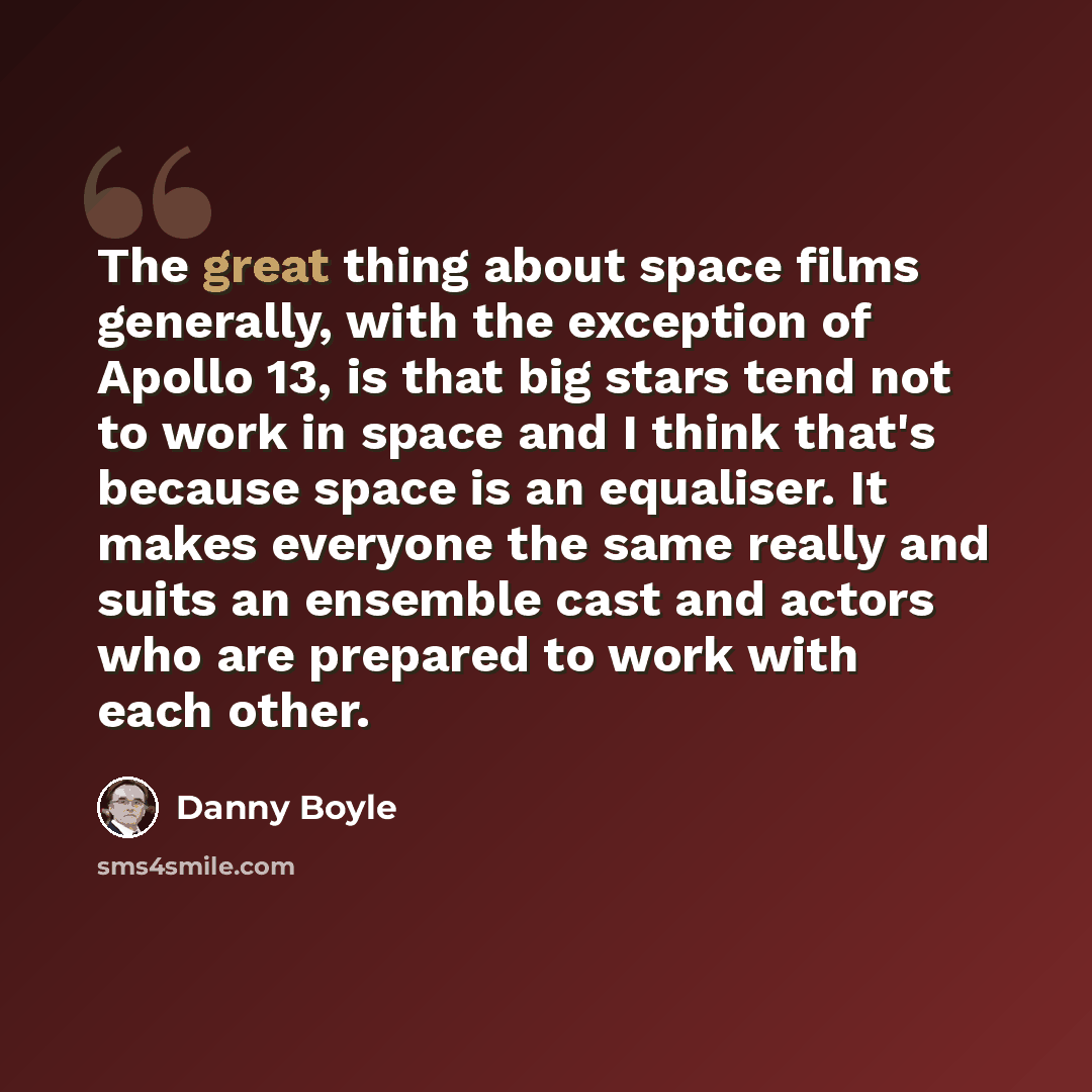 “The great thing about space films generally, with the exception of Apollo 13, is that big stars tend not to work in space and I think that's because space is an equaliser. It makes everyone the same really and suits an ensemble cast and actors who are prepared to work with each other.” quote by Danny Boyle