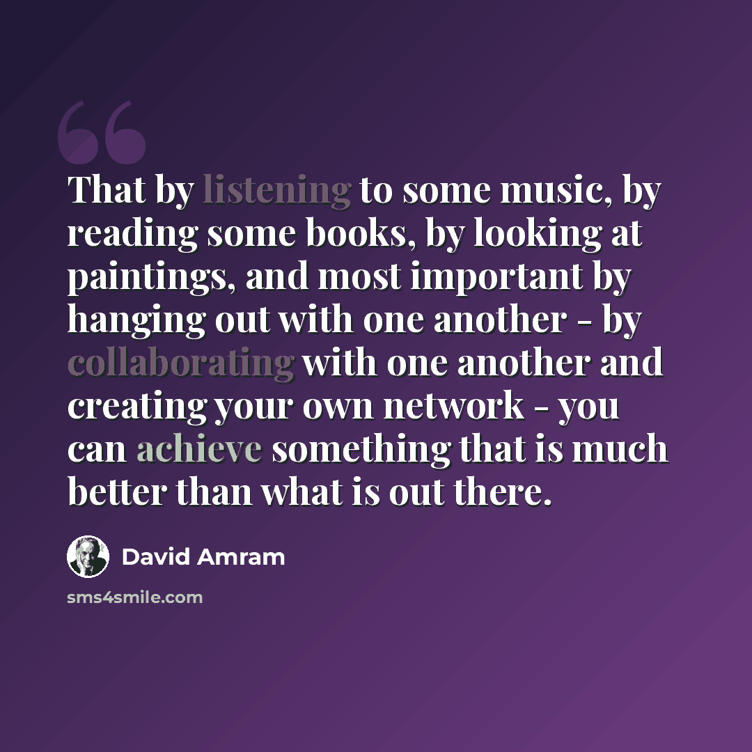 “That by listening to some music, by reading some books, by looking at paintings, and most important by hanging out with one another - by collaborating with one another and creating your own network - you can achieve something that is much better than what is out there.” quote by David Amram
