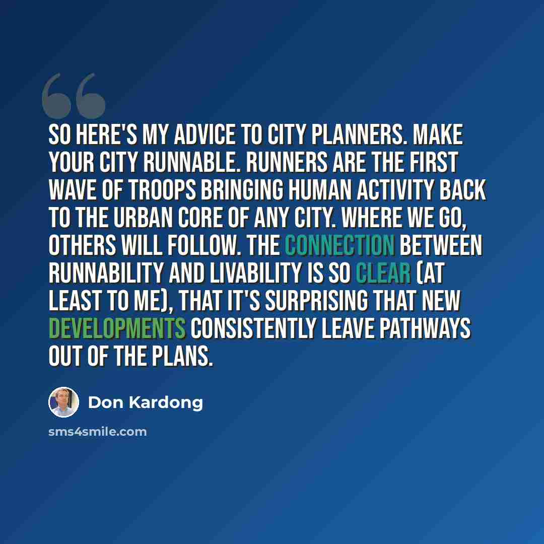 “So here's my advice to city planners. Make your city runnable. Runners are the first wave of troops bringing human activity back to the urban core of any city. Where we go, others will follow. The connection between runnability and livability is so clear (at least to me), that it's surprising that…” quote by Don Kardong